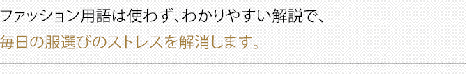 ファッション用語は使わず、わかりやすい解説で、毎日の服選びのストレスを解消します。