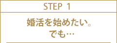 STEP1 婚活を始めたい。でも…