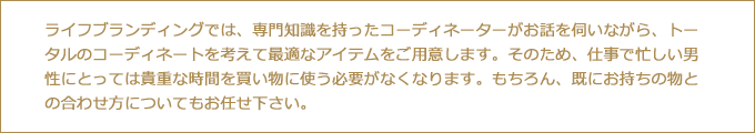 ライフブランディングなら、専門知識を持った担当のコーディネーターがトータルのコーディネートを考えながら最適なアイテムをすべてご用意するので、仕事で忙しい男性にとって貴重な時間を、買い物に使う必要がなくなります。
もちろん、既にお持ちの物との合わせ方もアドバイス致します。