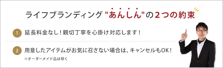 ライフブランディング“あんしん”の２つの約束 1 延長料金なし！親切丁寧を心掛け対応します！ 2 用意したアイテムがお気に召さない場合は、キャンセルもOK！※オーダーメイド品は除く